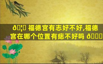 🦄 福德宫有志好不好,福德宫在哪个位置有痣不好吗 🐋
